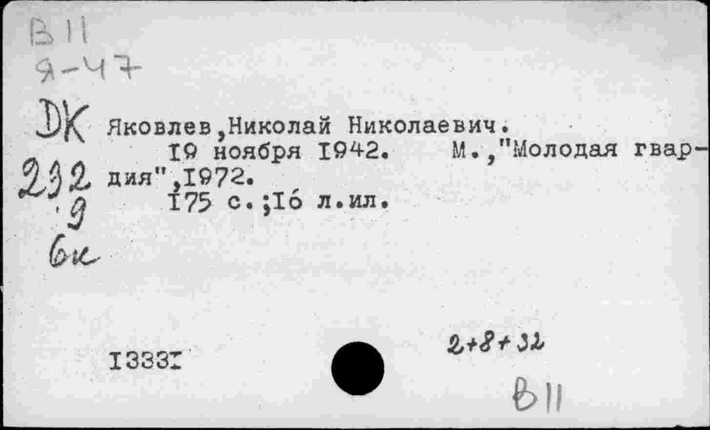 ﻿ж
'3
Яковлев,Николай Николаевич.
19 ноября 1942.	М.,"Молодая гвар
дия",1972.
175 с. ;1б л.ил.
I333I
fell